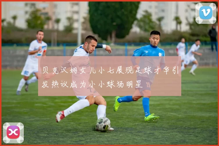 贝克汉姆女儿小七展现足球才华引发热议成为小小球场明星